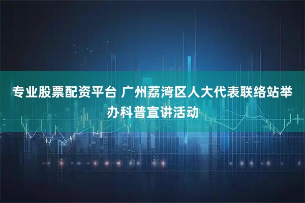 专业股票配资平台 广州荔湾区人大代表联络站举办科普宣讲活动