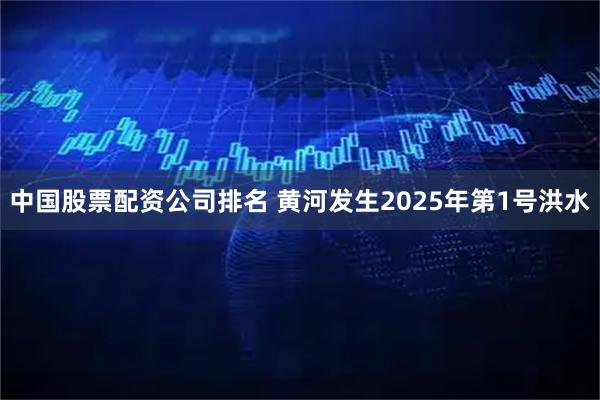 中国股票配资公司排名 黄河发生2025年第1号洪水