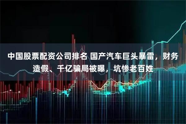 中国股票配资公司排名 国产汽车巨头暴雷,财务造假、千亿骗局被曝,坑惨老百姓