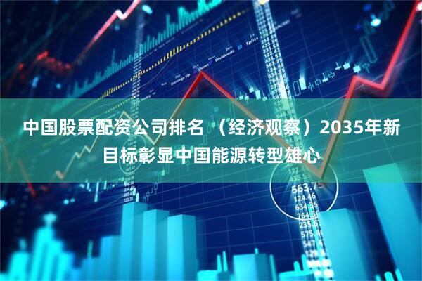 中国股票配资公司排名 （经济观察）2035年新目标彰显中国能源转型雄心