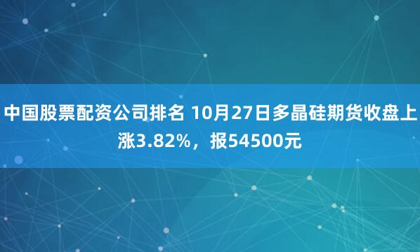 中国股票配资公司排名 10月27日多晶硅期货收盘上涨3.82%，报54500元