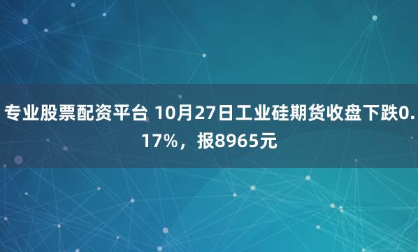 专业股票配资平台 10月27日工业硅期货收盘下跌0.17%,报8965元
