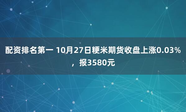 配资排名第一 10月27日粳米期货收盘上涨0.03%，报3580元