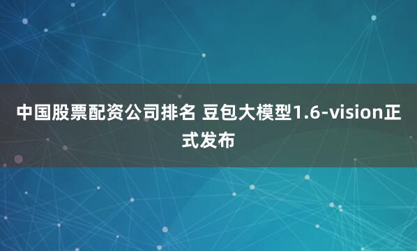中国股票配资公司排名 豆包大模型1.6-vision正式发布