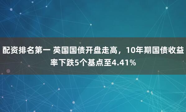 配资排名第一 英国国债开盘走高，10年期国债收益率下跌5个基点至4.41%