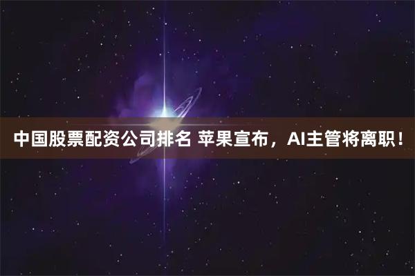 中国股票配资公司排名 苹果宣布,AI主管将离职!