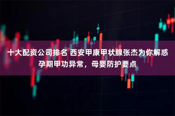 十大配资公司排名 西安甲康甲状腺张杰为你解惑孕期甲功异常，母婴防护要点