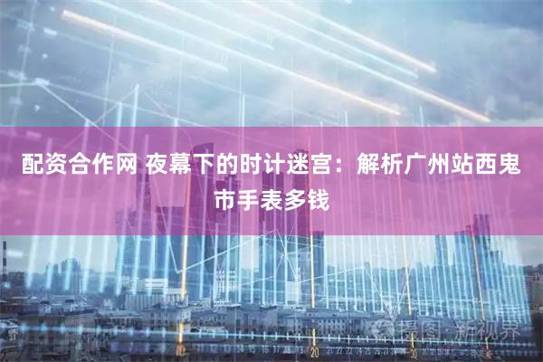 配资合作网 夜幕下的时计迷宫:解析广州站西鬼市手表多钱