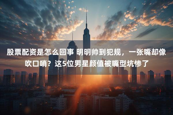 股票配资是怎么回事 明明帅到犯规，一张嘴却像吹口哨？这5位男星颜值被嘴型坑惨了