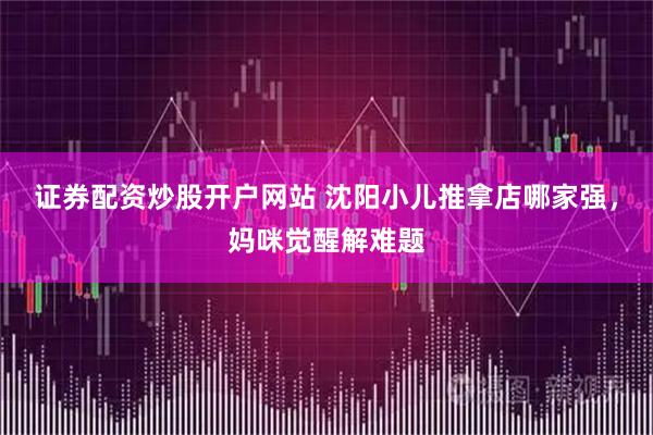 证券配资炒股开户网站 沈阳小儿推拿店哪家强，妈咪觉醒解难题
