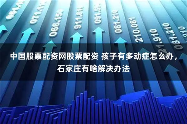中国股票配资网股票配资 孩子有多动症怎么办，石家庄有啥解决办法