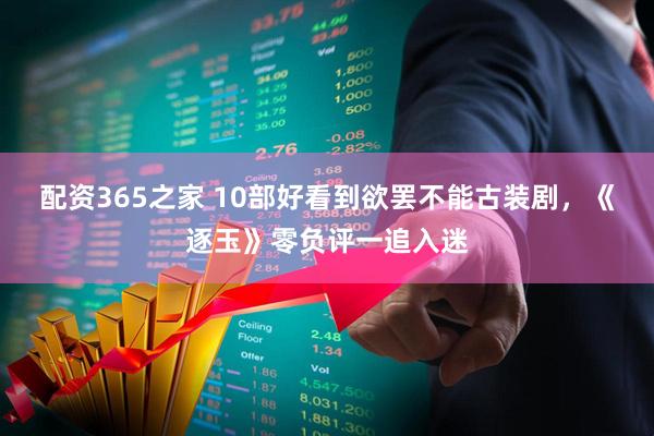 配资365之家 10部好看到欲罢不能古装剧，《逐玉》零负评一追入迷