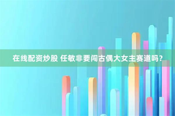 在线配资炒股 任敏非要闯古偶大女主赛道吗？