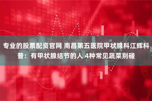 专业的股票配资官网 南昌第五医院甲状腺科江辉科普：有甲状腺结节的人 4种常见蔬菜别碰