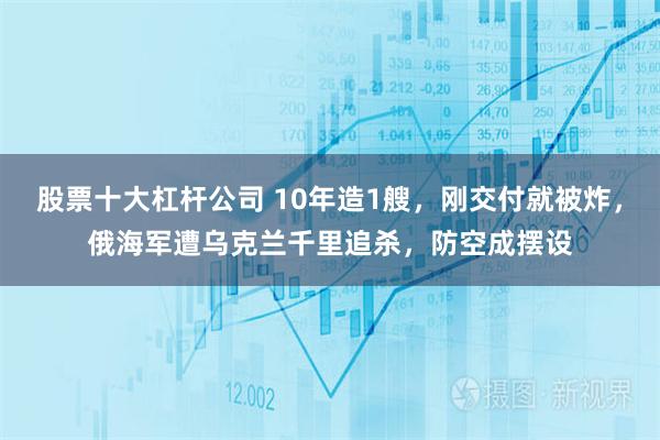 股票十大杠杆公司 10年造1艘，刚交付就被炸，俄海军遭乌克兰千里追杀，防空成摆设