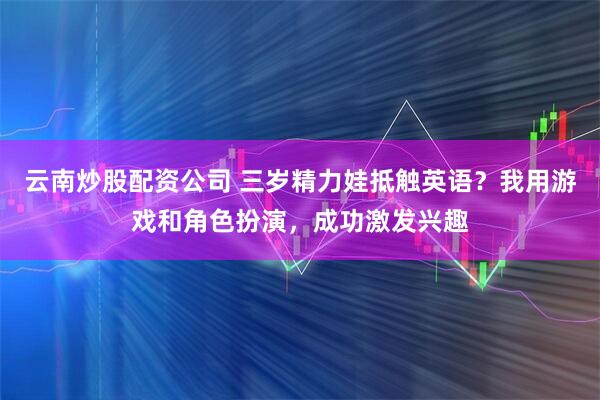 云南炒股配资公司 三岁精力娃抵触英语？我用游戏和角色扮演，成功激发兴趣