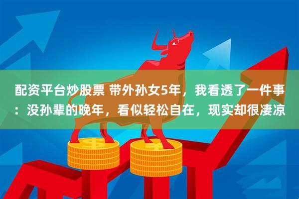 配资平台炒股票 带外孙女5年，我看透了一件事：没孙辈的晚年，看似轻松自在，现实却很凄凉