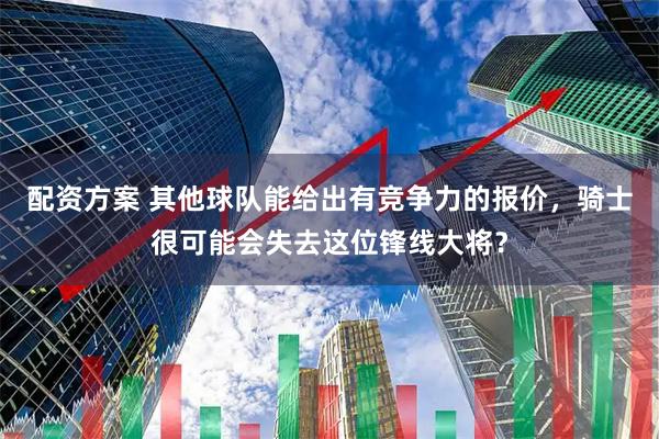 配资方案 其他球队能给出有竞争力的报价，骑士很可能会失去这位锋线大将？