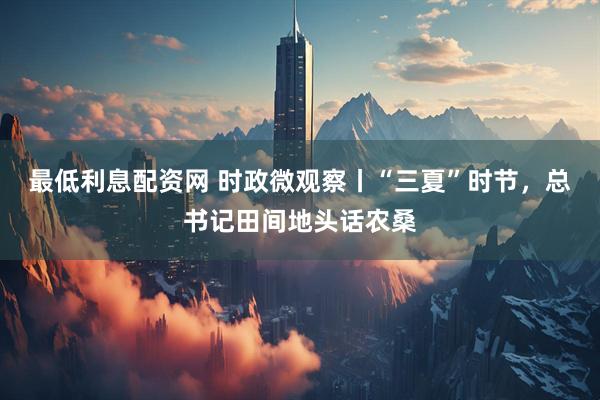 最低利息配资网 时政微观察丨“三夏”时节，总书记田间地头话农桑