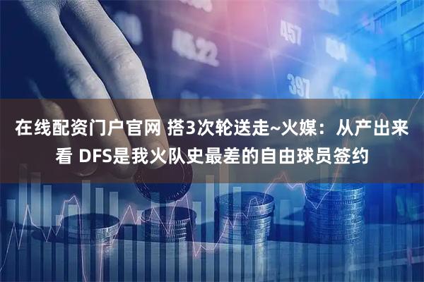 在线配资门户官网 搭3次轮送走~火媒：从产出来看 DFS是我火队史最差的自由球员签约