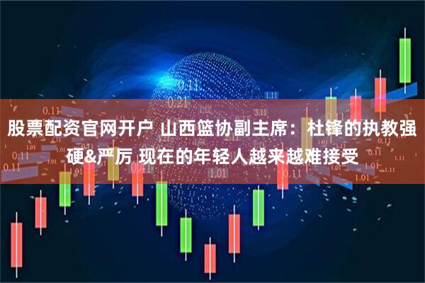 股票配资官网开户 山西篮协副主席：杜锋的执教强硬&严厉 现在的年轻人越来越难接受