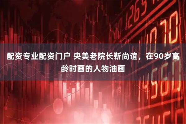 配资专业配资门户 央美老院长靳尚谊，在90岁高龄时画的人物油画