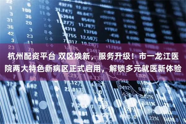 杭州配资平台 双区焕新，服务升级！市一龙江医院两大特色新病区正式启用，解锁多元就医新体验