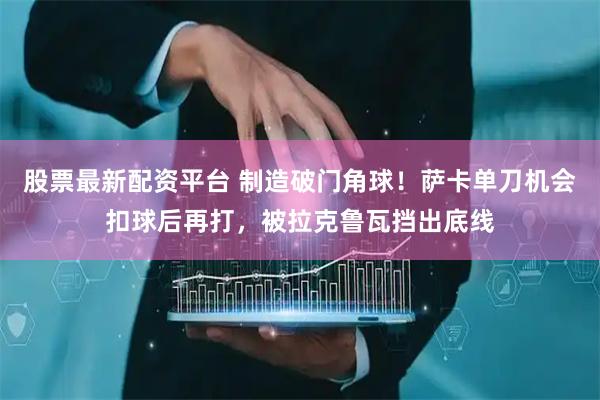 股票最新配资平台 制造破门角球！萨卡单刀机会扣球后再打，被拉克鲁瓦挡出底线