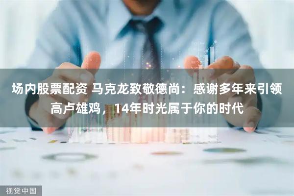 场内股票配资 马克龙致敬德尚：感谢多年来引领高卢雄鸡，14年时光属于你的时代