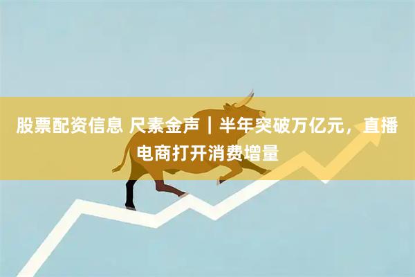 股票配资信息 尺素金声｜半年突破万亿元，直播电商打开消费增量