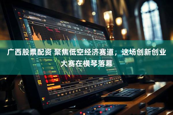 广西股票配资 聚焦低空经济赛道，这场创新创业大赛在横琴落幕