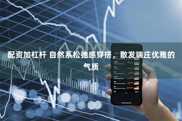 配资加杠杆 自然系松弛感穿搭，散发端庄优雅的气质