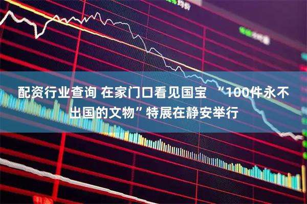 配资行业查询 在家门口看见国宝  “100件永不出国的文物”特展在静安举行