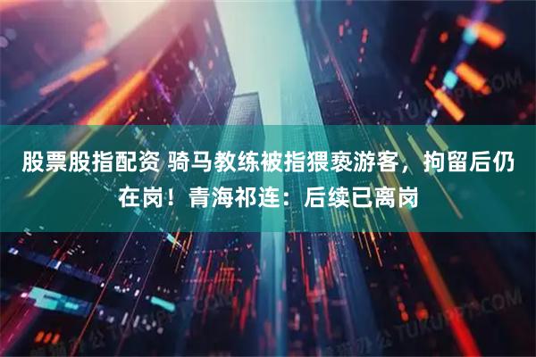 股票股指配资 骑马教练被指猥亵游客，拘留后仍在岗！青海祁连：后续已离岗