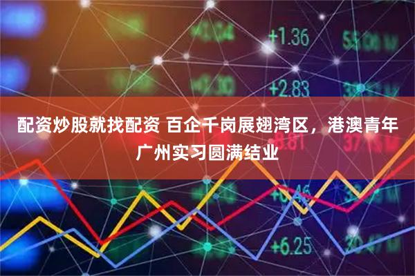 配资炒股就找配资 百企千岗展翅湾区，港澳青年广州实习圆满结业