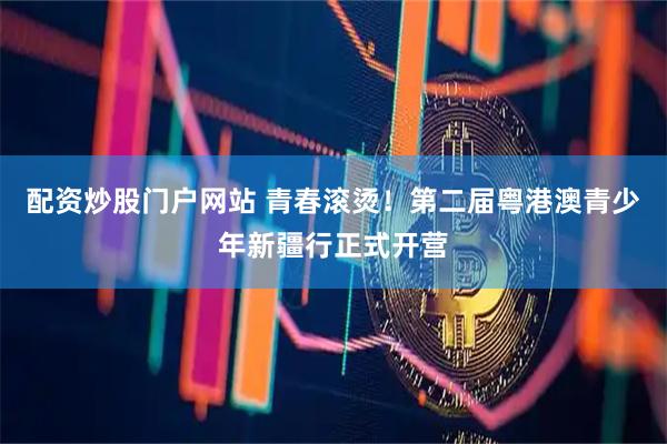 配资炒股门户网站 青春滚烫！第二届粤港澳青少年新疆行正式开营